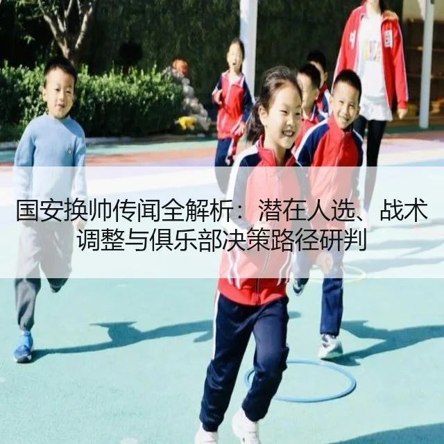 国安换帅传闻全解析：潜在人选、战术调整与俱乐部决策路径研判